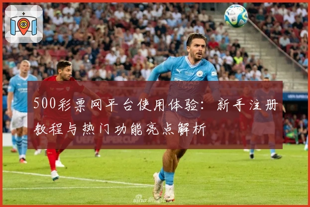 500彩票网平台使用体验：新手注册教程与热门功能亮点解析