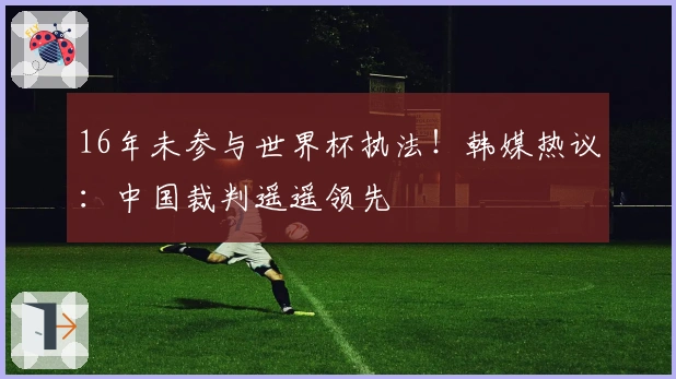 16年未参与世界杯执法！韩媒热议：中国裁判遥遥领先