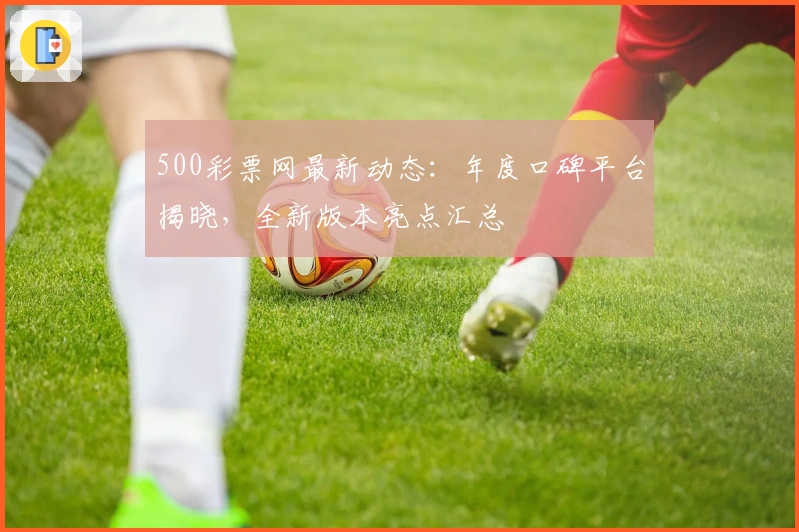 500彩票网最新动态：年度口碑平台揭晓，全新版本亮点汇总