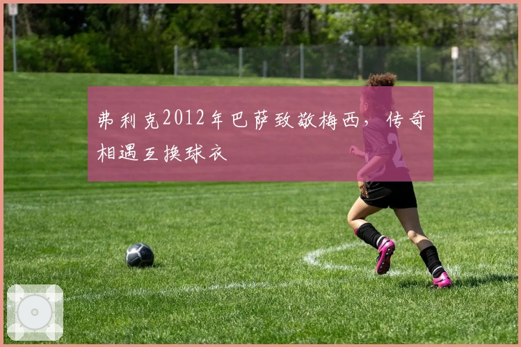 弗利克2012年巴萨致敬梅西，传奇相遇互换球衣