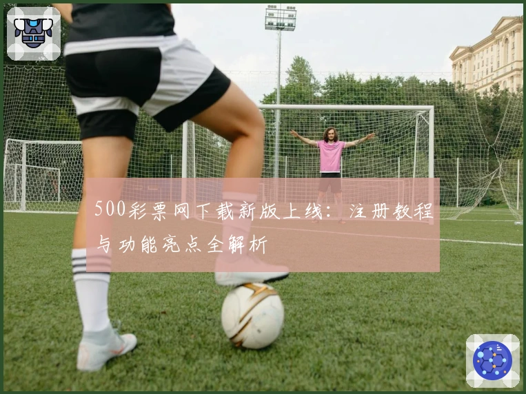 500彩票网下载新版上线：注册教程与功能亮点全解析