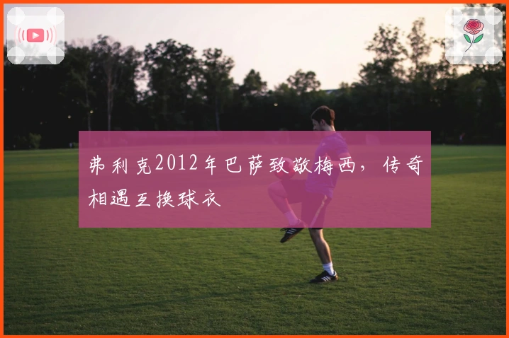 弗利克2012年巴萨致敬梅西，传奇相遇互换球衣