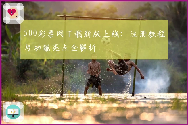 500彩票网下载新版上线：注册教程与功能亮点全解析