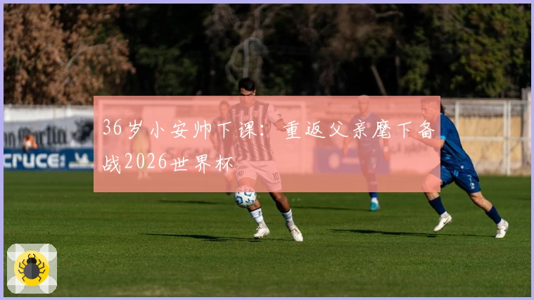 36岁小安帅下课：重返父亲麾下备战2026世界杯