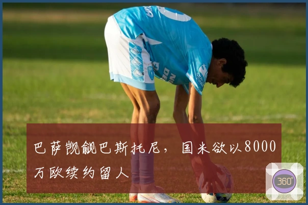 巴萨觊觎巴斯托尼,国米欲以8000万欧续约留人