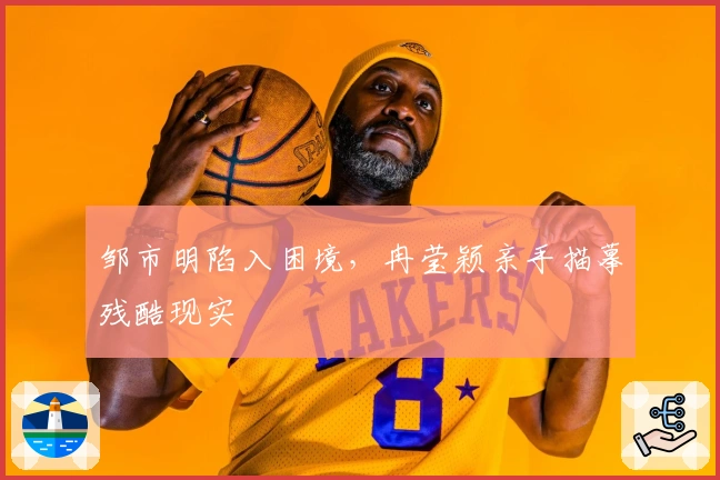 邹市明陷入困境，冉莹颖亲手描摹残酷现实