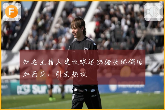 知名主持人建议球迷扔猪头玩偶给加西亚，引发热议