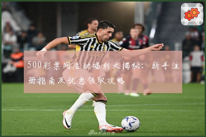 500彩票网活动福利大揭秘：新手注册指南及优惠领取攻略