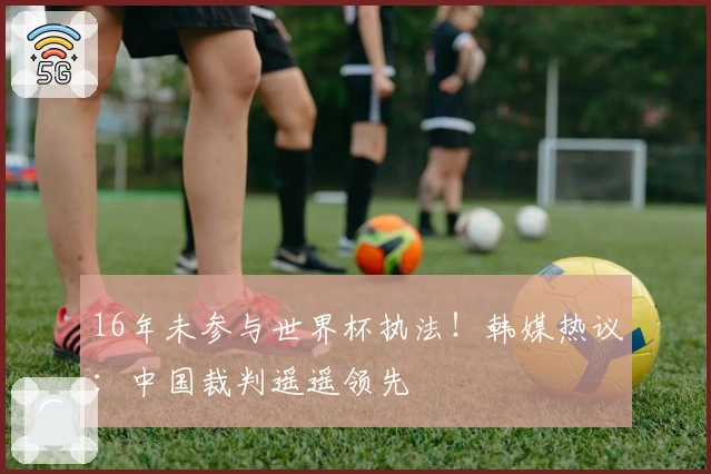 16年未参与世界杯执法！韩媒热议：中国裁判遥遥领先