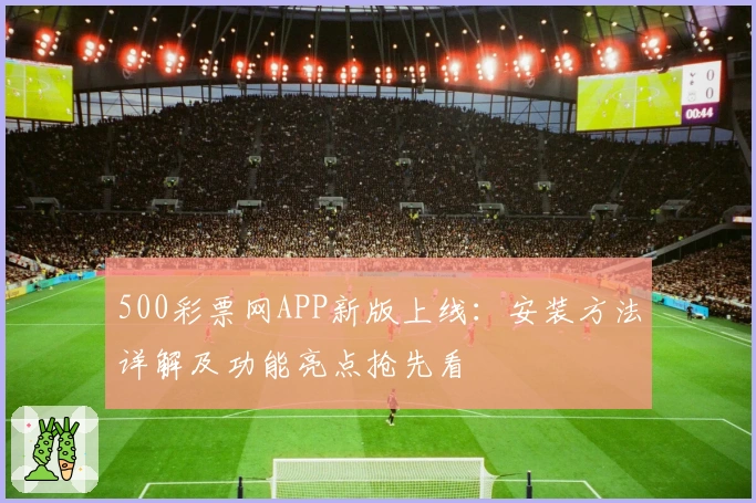 500彩票网APP新版上线:安装方法详解及功能亮点抢先看