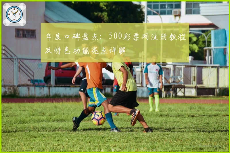年度口碑盘点：500彩票网注册教程及特色功能亮点详解