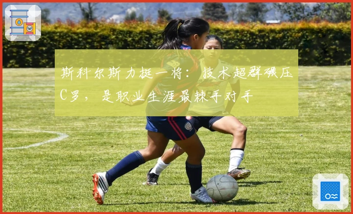 斯科尔斯力挺一将：技术超群碾压C罗，是职业生涯最棘手对手