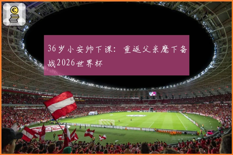 36岁小安帅下课：重返父亲麾下备战2026世界杯
