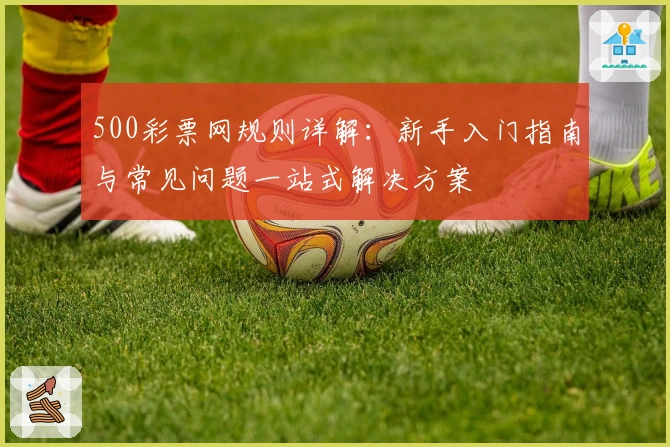 500彩票网规则详解：新手入门指南与常见问题一站式解决方案